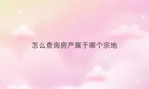 怎么查询房产属于哪个宗地(如何查询房产归属地)