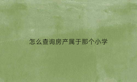 怎么查询房产属于那个小学(怎么查询房产属于那个小学片区)