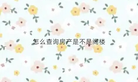怎么查询房产是不是阁楼(怎样看阁楼是不是违建)