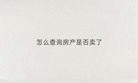 怎么查询房产是否卖了(如何查询房子是否卖了)