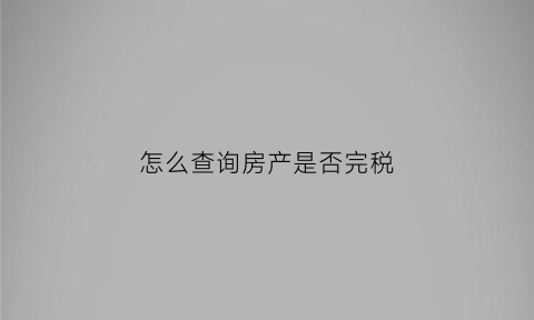 怎么查询房产是否完税(如何查询自己的房子是否已完成)