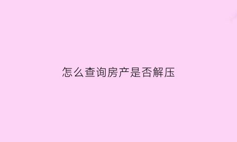 怎么查询房产是否解压(如何查询房产是否解押)