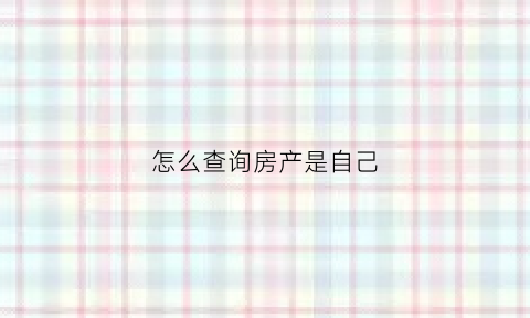 怎么查询房产是自己(如何查询房子是自己的)