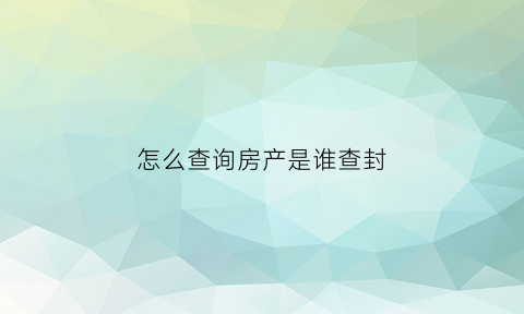 怎么查询房产是谁查封(怎么查询房产是谁查封的房子)