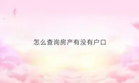 怎么查询房产有没有户口(如何查房产有无户口)