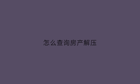 怎么查询房产解压(渝快办怎么查询房产解压)