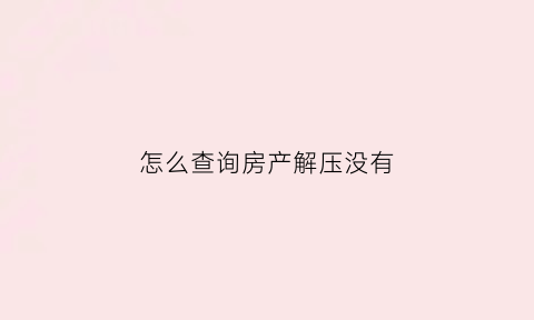 怎么查询房产解压没有(怎么查询房子解压没)