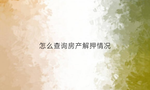 怎么查询房产解押情况(查询房产解押情况需要带什么)