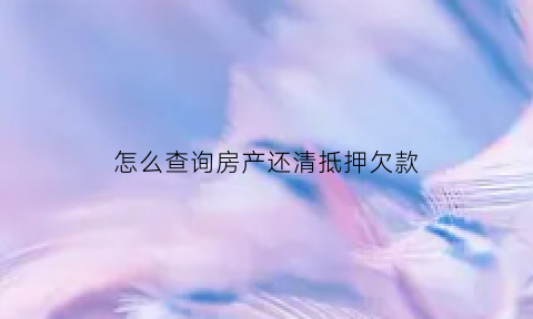 怎么查询房产还清抵押欠款(怎么查房产抵押贷款是否还清)
