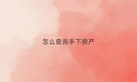 怎么查询手下房产(怎么查拥有的房产)