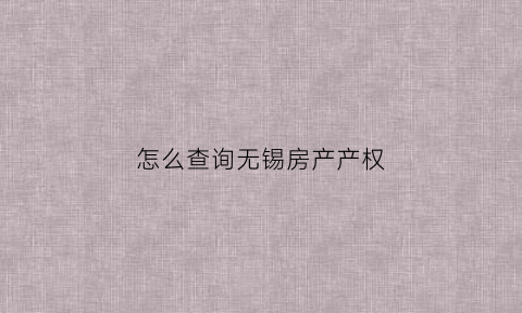 怎么查询无锡房产产权(无锡市房产证查询)