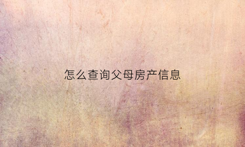 怎么查询父母房产信息(怎么查询父母的房子父母过户给别人的情况)
