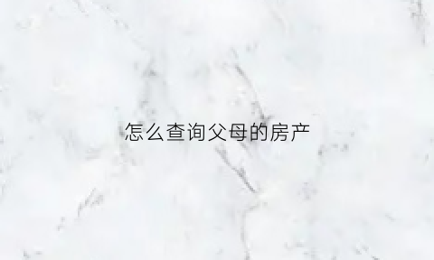 怎么查询父母的房产(怎么查询父母的房产证信息)