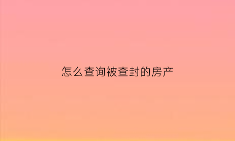 怎么查询被查封的房产(如何查询房屋被法院查封)