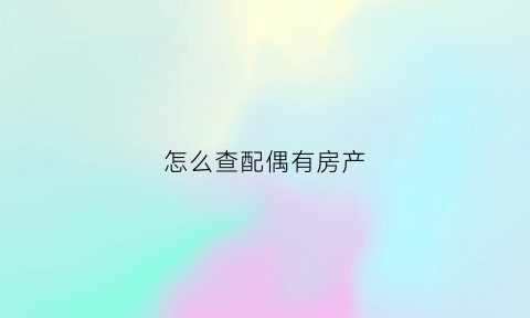 怎么查配偶有房产(查询配偶房产需要什么材料)