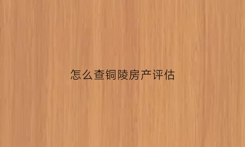 怎么查铜陵房产评估(铜陵房屋鉴定)
