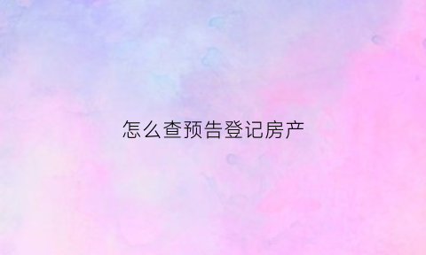 怎么查预告登记房产(商品房预告登记怎么查询)