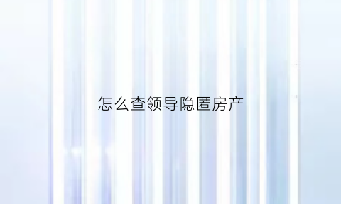 怎么查领导隐匿房产(领导干部隐瞒房产如何处理)