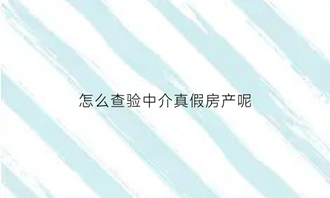 怎么查验中介真假房产呢(怎么查询中介真伪)