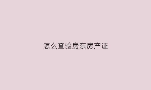 怎么查验房东房产证(怎么查验房东房产证真伪)