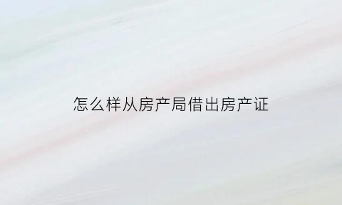 怎么样从房产局借出房产证(房产证借给别人后怎么查有没有问题)