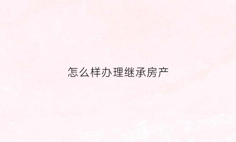 怎么样办理继承房产(如何办理继承房产)
