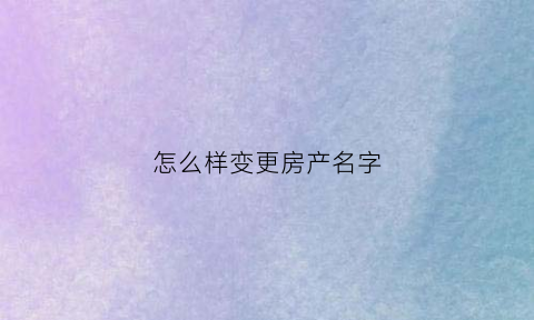 怎么样变更房产名字(怎么变更房产证名字)