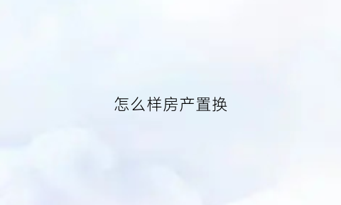 怎么样房产置换(怎样办理房屋置换手续)