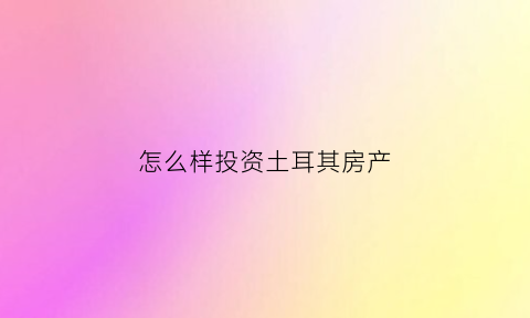 怎么样投资土耳其房产(如何在土耳其买房)