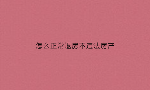 怎么正常退房不违法房产(退房的方法)