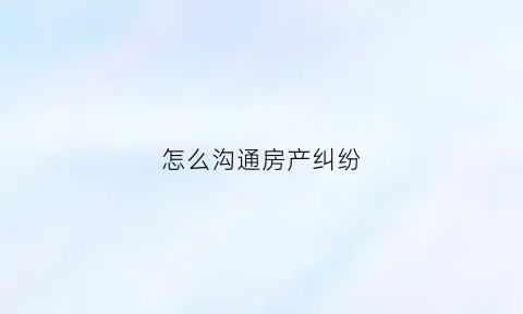 怎么沟通房产纠纷(怎样解决房产纠纷)