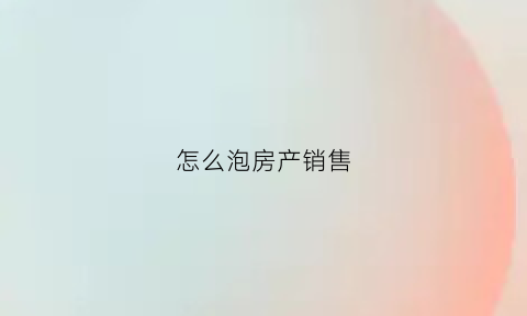 怎么泡房产销售(怎么做房产销售技巧和话术)