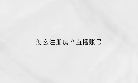 怎么注册房产直播账号(房产类直播资质认证)
