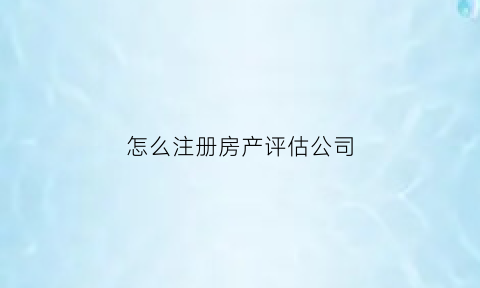怎么注册房产评估公司(注册房产评估公司需要的条件)