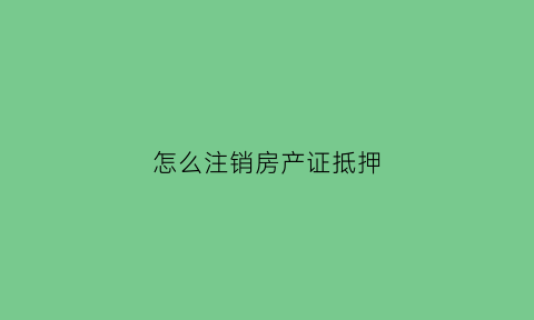 怎么注销房产证抵押(怎么注销房产证抵押的银行卡)