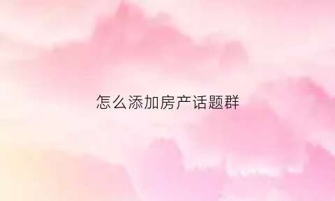 怎么添加房产话题群(房子业主群怎么加)