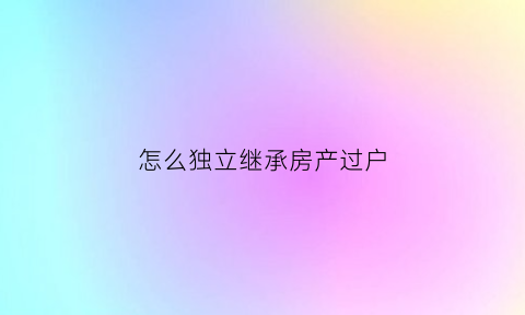 怎么独立继承房产过户(独子房子继承过户)