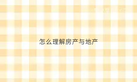 怎么理解房产与地产(怎么理解房产与地产的关系)