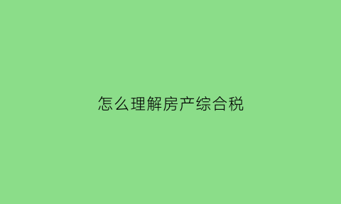怎么理解房产综合税(怎么理解房产综合税的概念)