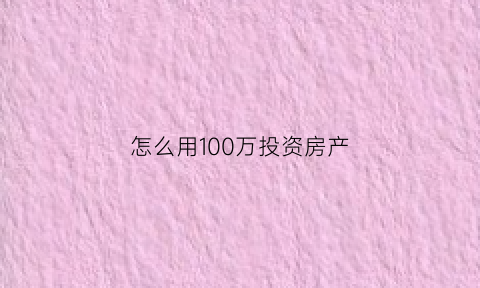 怎么用100万投资房产(怎么用100万投资房产呢)