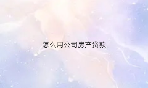 怎么用公司房产贷款(怎么用公司房产贷款买车)