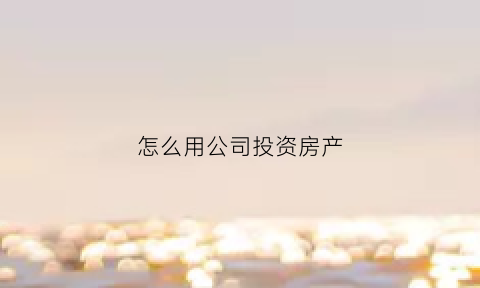 怎么用公司投资房产(公司用房产投资其他公司的税收政策)
