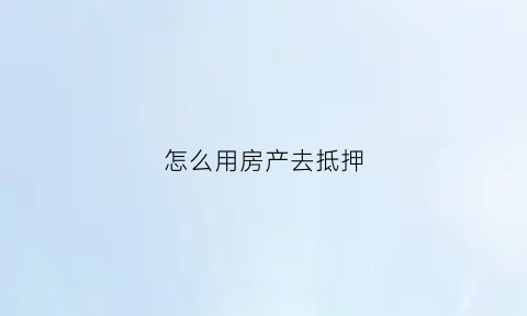 怎么用房产去抵押(怎么用房产抵押贷款)