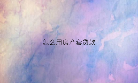 怎么用房产套贷款(贷款买房怎么套现)