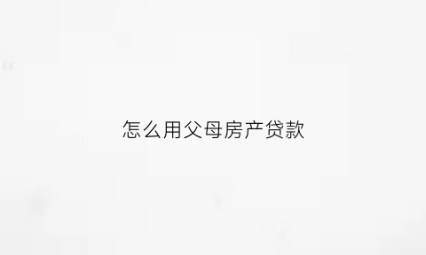 怎么用父母房产贷款(如何能实现用父母名字房贷子女还贷款)