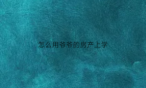 怎么用爷爷的房产上学(爷爷的房产怎么网上报名小学)