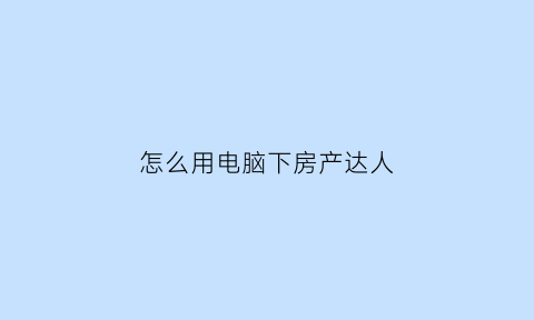 怎么用电脑下房产达人(电脑上怎么下载房产达人)