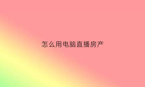 怎么用电脑直播房产(如何在电脑上使用直播设备)