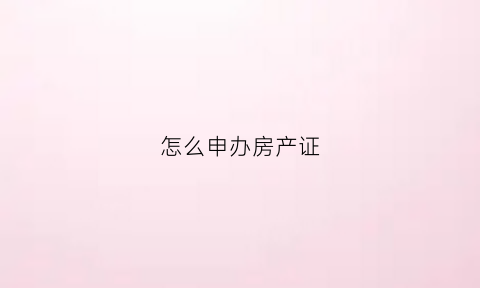 怎么申办房产证(如何办理房屋产证)