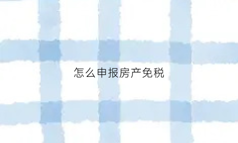怎么申报房产免税(房产税免税申报怎么报)